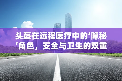 头盔在远程医疗中的‘隐秘’角色，安全与卫生的双重守护