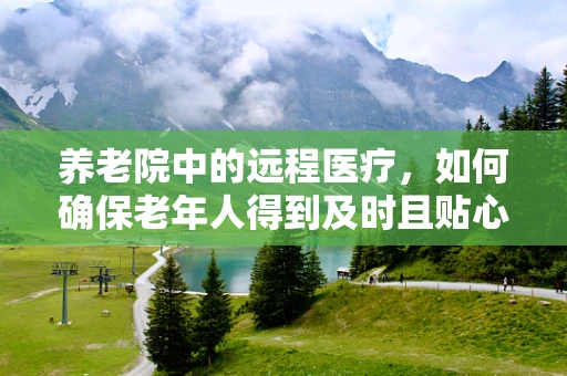 养老院中的远程医疗，如何确保老年人得到及时且贴心的医疗服务？