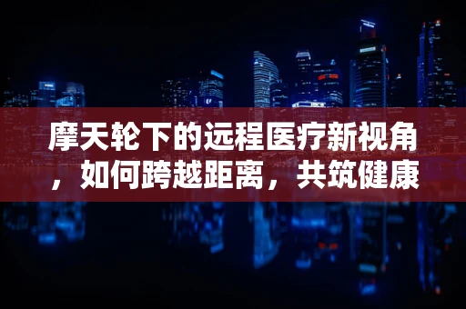 摩天轮下的远程医疗新视角，如何跨越距离，共筑健康之桥？