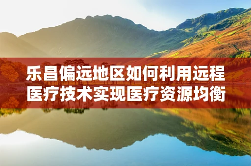 乐昌偏远地区如何利用远程医疗技术实现医疗资源均衡？