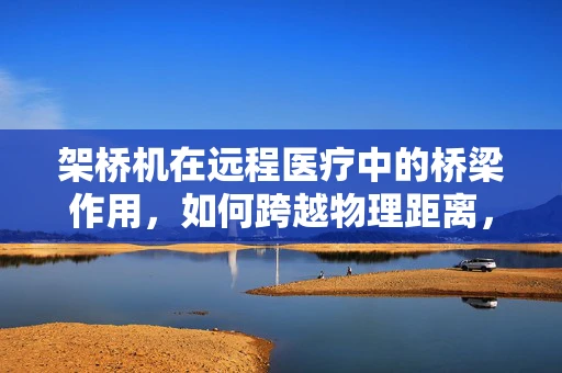 架桥机在远程医疗中的桥梁作用，如何跨越物理距离，连接健康与关爱？