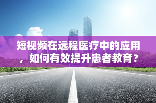 短视频在远程医疗中的应用，如何有效提升患者教育？