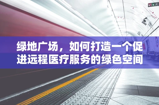 绿地广场，如何打造一个促进远程医疗服务的绿色空间？