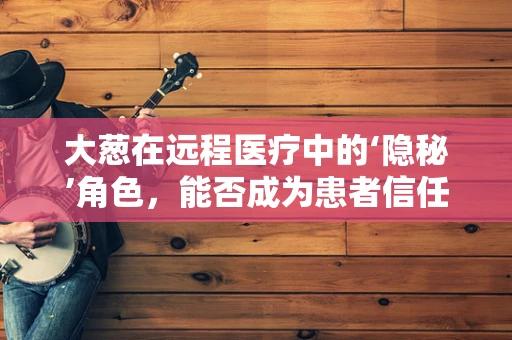 大葱在远程医疗中的‘隐秘’角色，能否成为患者信任的‘家庭医生’？