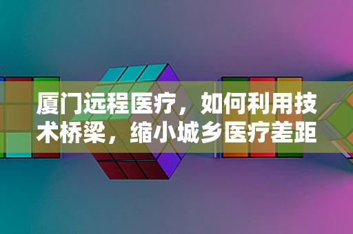 厦门远程医疗，如何利用技术桥梁，缩小城乡医疗差距？