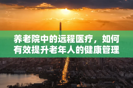 养老院中的远程医疗，如何有效提升老年人的健康管理？