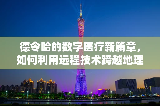 德令哈的数字医疗新篇章，如何利用远程技术跨越地理鸿沟？