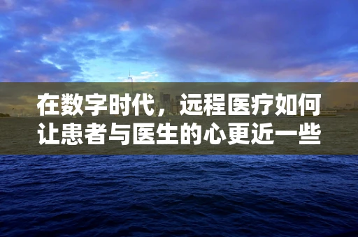 在数字时代，远程医疗如何让患者与医生的心更近一些？