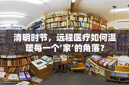 清明时节，远程医疗如何温暖每一个‘家’的角落？