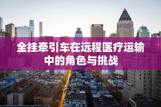 全挂牵引车在远程医疗运输中的角色与挑战