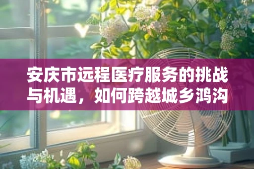 安庆市远程医疗服务的挑战与机遇，如何跨越城乡鸿沟？