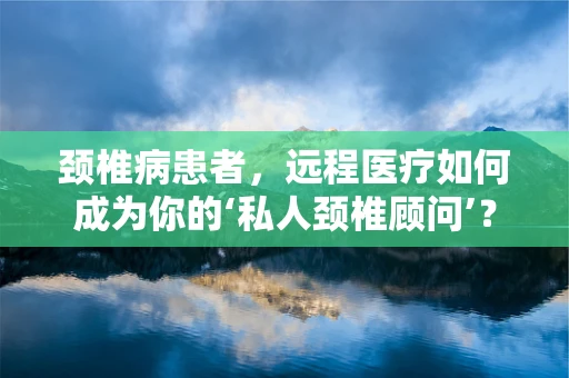 颈椎病患者，远程医疗如何成为你的‘私人颈椎顾问’？