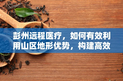 彭州远程医疗，如何有效利用山区地形优势，构建高效医疗服务网络？