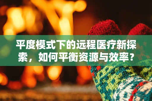 平度模式下的远程医疗新探索，如何平衡资源与效率？