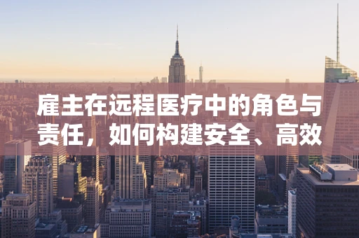 雇主在远程医疗中的角色与责任，如何构建安全、高效的医疗环境？