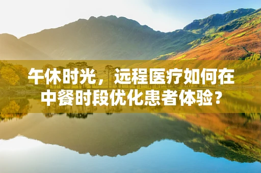 午休时光，远程医疗如何在中餐时段优化患者体验？