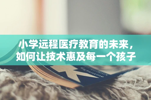 小学远程医疗教育的未来，如何让技术惠及每一个孩子？