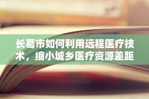 长葛市如何利用远程医疗技术，缩小城乡医疗资源差距？