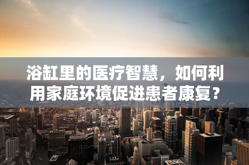 浴缸里的医疗智慧，如何利用家庭环境促进患者康复？
