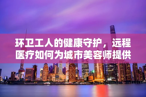 环卫工人的健康守护，远程医疗如何为城市美容师提供即时关怀？