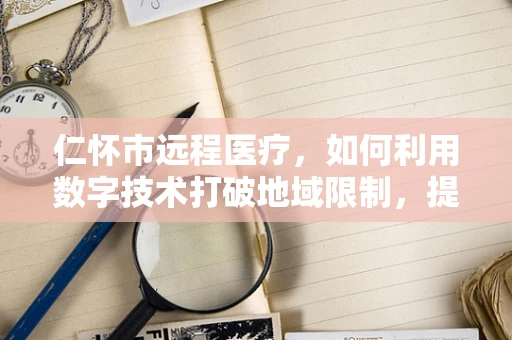 仁怀市远程医疗，如何利用数字技术打破地域限制，提升基层医疗服务？