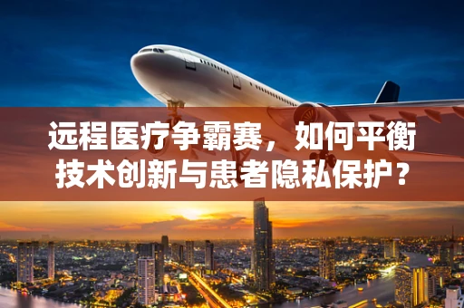 远程医疗争霸赛，如何平衡技术创新与患者隐私保护？
