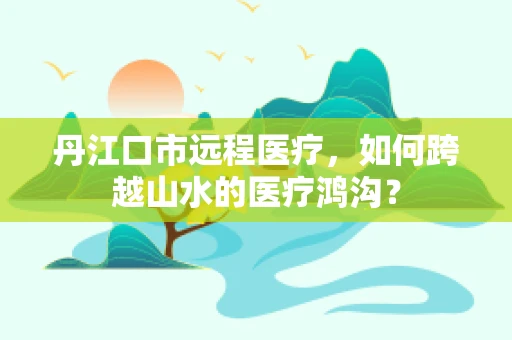 丹江口市远程医疗，如何跨越山水的医疗鸿沟？