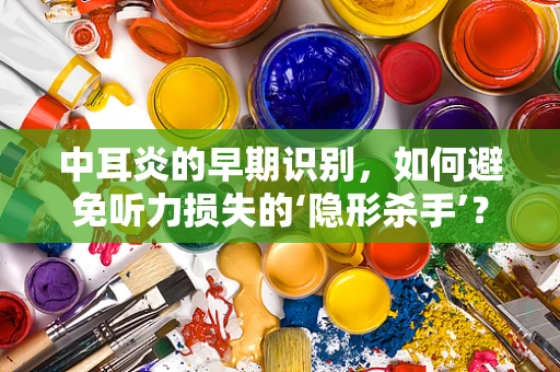 中耳炎的早期识别，如何避免听力损失的‘隐形杀手’？