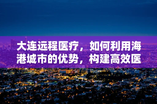 大连远程医疗，如何利用海港城市的优势，构建高效医疗网络？