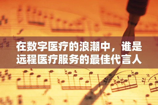 在数字医疗的浪潮中，谁是远程医疗服务的最佳代言人？