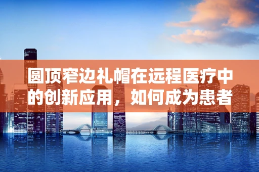圆顶窄边礼帽在远程医疗中的创新应用，如何成为患者隐私的守护者？