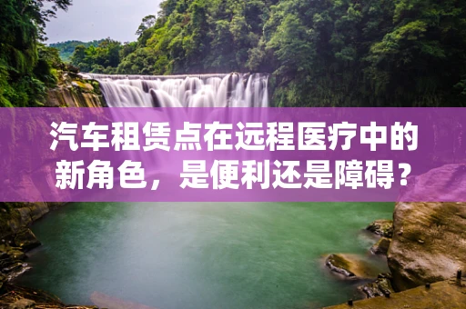 汽车租赁点在远程医疗中的新角色，是便利还是障碍？