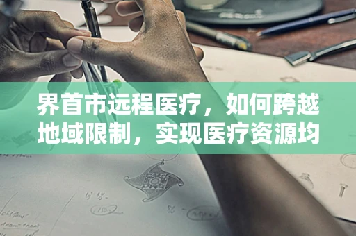 界首市远程医疗，如何跨越地域限制，实现医疗资源均衡？