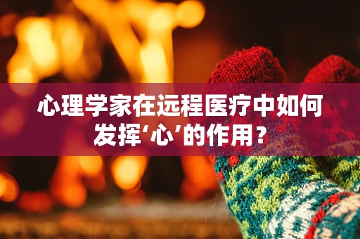 心理学家在远程医疗中如何发挥‘心’的作用？