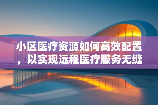 小区医疗资源如何高效配置，以实现远程医疗服务无缝对接？