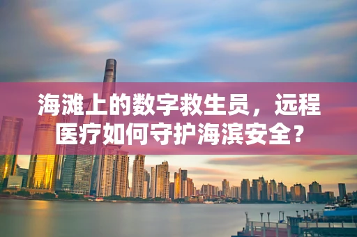 海滩上的数字救生员，远程医疗如何守护海滨安全？