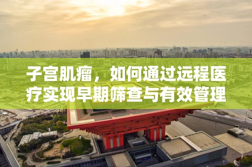 子宫肌瘤，如何通过远程医疗实现早期筛查与有效管理？