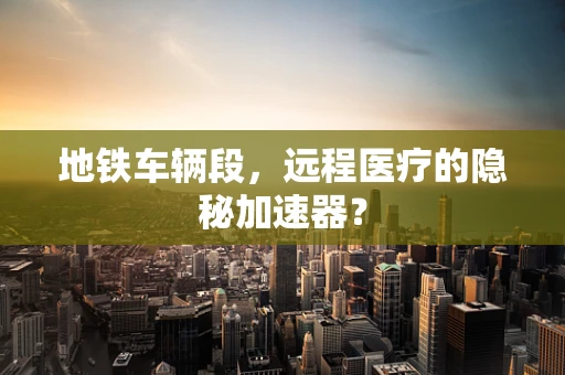 地铁车辆段，远程医疗的隐秘加速器？
