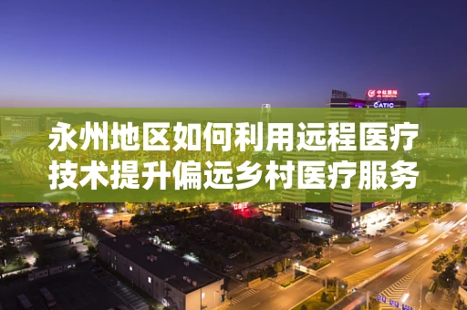 永州地区如何利用远程医疗技术提升偏远乡村医疗服务？