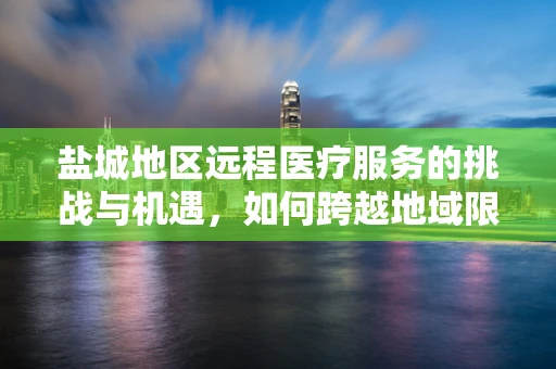 盐城地区远程医疗服务的挑战与机遇，如何跨越地域限制，实现高效医疗服务？