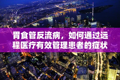 胃食管反流病，如何通过远程医疗有效管理患者的症状？