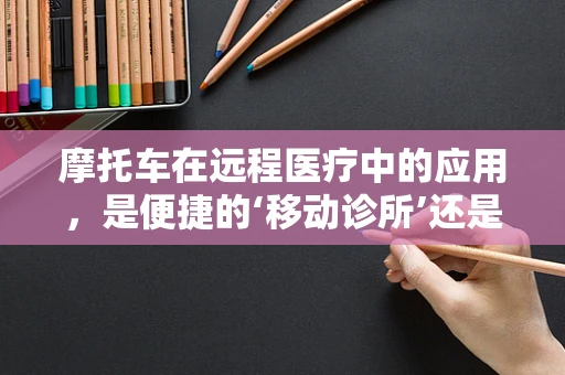 摩托车在远程医疗中的应用，是便捷的‘移动诊所’还是安全隐患的‘双刃剑’？