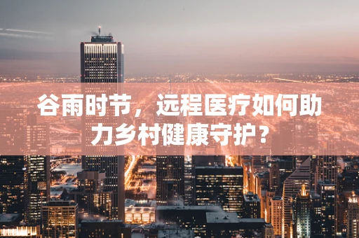 谷雨时节，远程医疗如何助力乡村健康守护？