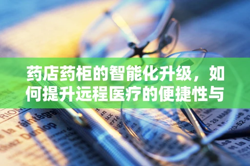 药店药柜的智能化升级，如何提升远程医疗的便捷性与安全性？