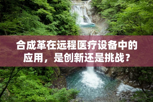 合成革在远程医疗设备中的应用，是创新还是挑战？