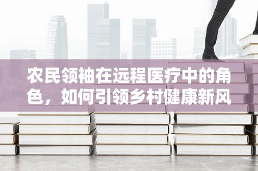 农民领袖在远程医疗中的角色，如何引领乡村健康新风尚？