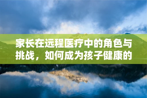 家长在远程医疗中的角色与挑战，如何成为孩子健康的第一道防线？