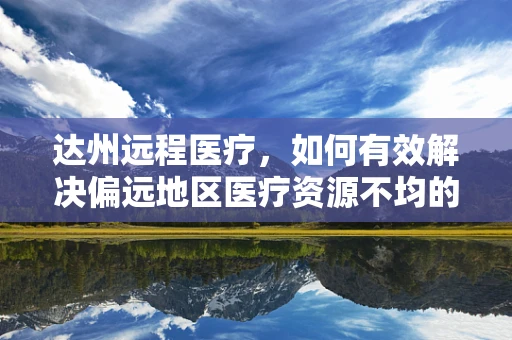 达州远程医疗，如何有效解决偏远地区医疗资源不均的问题？
