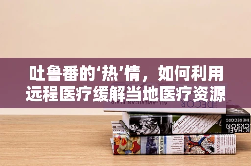 吐鲁番的‘热’情，如何利用远程医疗缓解当地医疗资源不均？