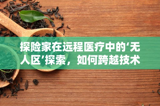 探险家在远程医疗中的‘无人区’探索，如何跨越技术与偏远障碍？